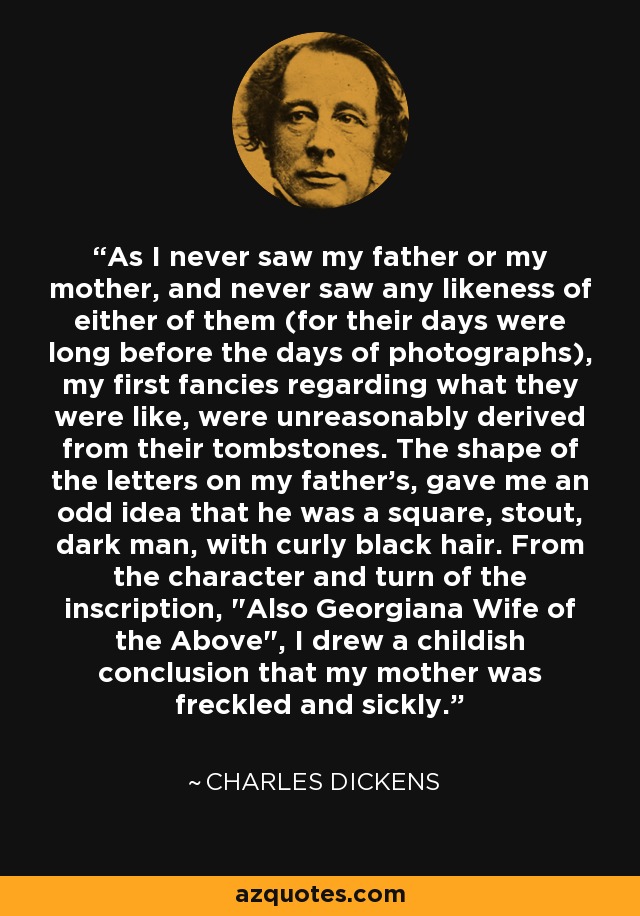 As I never saw my father or my mother, and never saw any likeness of either of them (for their days were long before the days of photographs), my first fancies regarding what they were like, were unreasonably derived from their tombstones. The shape of the letters on my father's, gave me an odd idea that he was a square, stout, dark man, with curly black hair. From the character and turn of the inscription, 