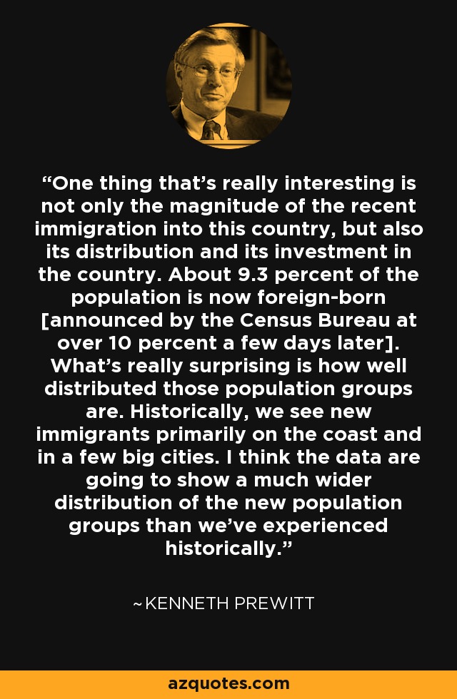 One thing that's really interesting is not only the magnitude of the recent immigration into this country, but also its distribution and its investment in the country. About 9.3 percent of the population is now foreign-born [announced by the Census Bureau at over 10 percent a few days later]. What's really surprising is how well distributed those population groups are. Historically, we see new immigrants primarily on the coast and in a few big cities. I think the data are going to show a much wider distribution of the new population groups than we've experienced historically. - Kenneth Prewitt