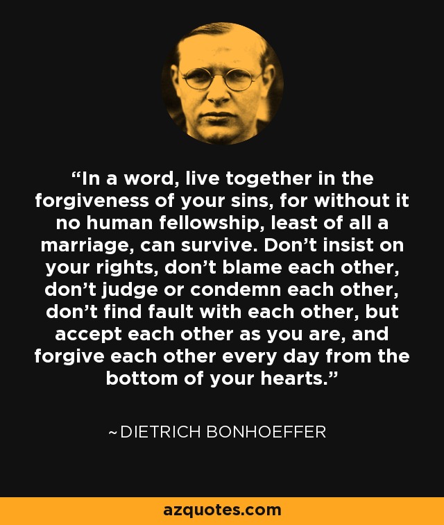 In a word, live together in the forgiveness of your sins, for without it no human fellowship, least of all a marriage, can survive. Don't insist on your rights, don't blame each other, don't judge or condemn each other, don't find fault with each other, but accept each other as you are, and forgive each other every day from the bottom of your hearts. - Dietrich Bonhoeffer