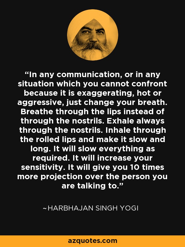 In any communication, or in any situation which you cannot confront because it is exaggerating, hot or aggressive, just change your breath. Breathe through the lips instead of through the nostrils. Exhale always through the nostrils. Inhale through the rolled lips and make it slow and long. It will slow everything as required. It will increase your sensitivity. It will give you 10 times more projection over the person you are talking to. - Harbhajan Singh Yogi