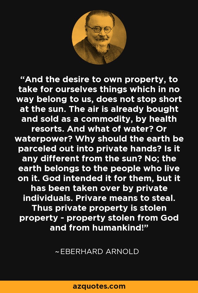 And the desire to own property, to take for ourselves things which in no way belong to us, does not stop short at the sun. The air is already bought and sold as a commodity, by health resorts. And what of water? Or waterpower? Why should the earth be parceled out into private hands? Is it any different from the sun? No; the earth belongs to the people who live on it. God intended it for them, but it has been taken over by private individuals. Privare means to steal. Thus private property is stolen property - property stolen from God and from humankind! - Eberhard Arnold