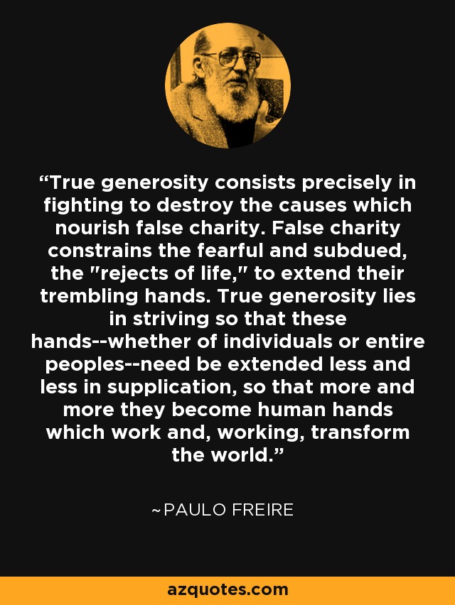 True generosity consists precisely in fighting to destroy the causes which nourish false charity. False charity constrains the fearful and subdued, the 