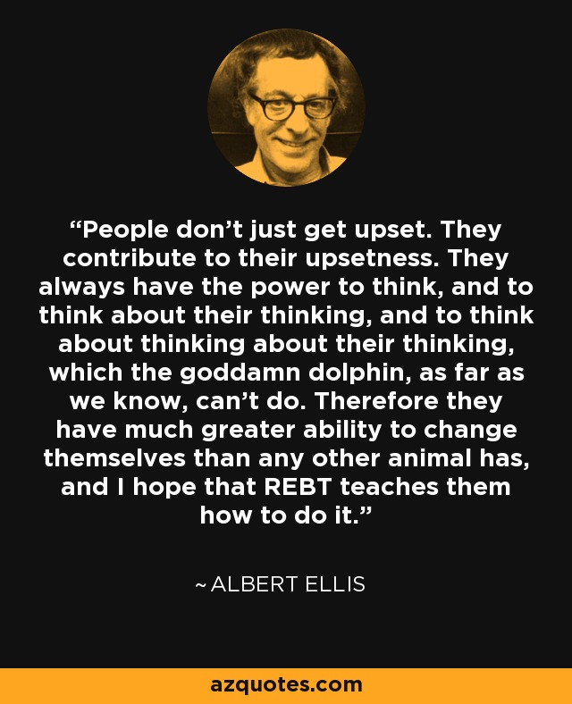 People don't just get upset. They contribute to their upsetness. They always have the power to think, and to think about their thinking, and to think about thinking about their thinking, which the goddamn dolphin, as far as we know, can't do. Therefore they have much greater ability to change themselves than any other animal has, and I hope that REBT teaches them how to do it. - Albert Ellis