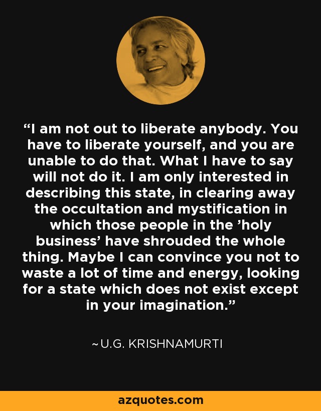 I am not out to liberate anybody. You have to liberate yourself, and you are unable to do that. What I have to say will not do it. I am only interested in describing this state, in clearing away the occultation and mystification in which those people in the 'holy business' have shrouded the whole thing. Maybe I can convince you not to waste a lot of time and energy, looking for a state which does not exist except in your imagination. - U.G. Krishnamurti