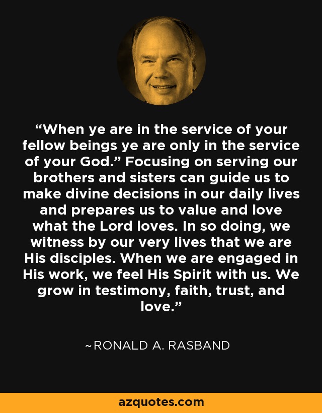 “When ye are in the service of your fellow beings ye are only in the service of your God.” Focusing on serving our brothers and sisters can guide us to make divine decisions in our daily lives and prepares us to value and love what the Lord loves. In so doing, we witness by our very lives that we are His disciples. When we are engaged in His work, we feel His Spirit with us. We grow in testimony, faith, trust, and love. - Ronald A. Rasband