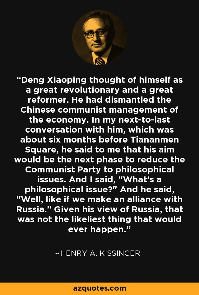 Deng Xiaoping thought of himself as a great revolutionary and a great reformer. He had dismantled the Chinese communist management of the economy. In my next-to-last conversation with him, which was about six months before Tiananmen Square, he said to me that his aim would be the next phase to reduce the Communist Party to philosophical issues. And I said, 