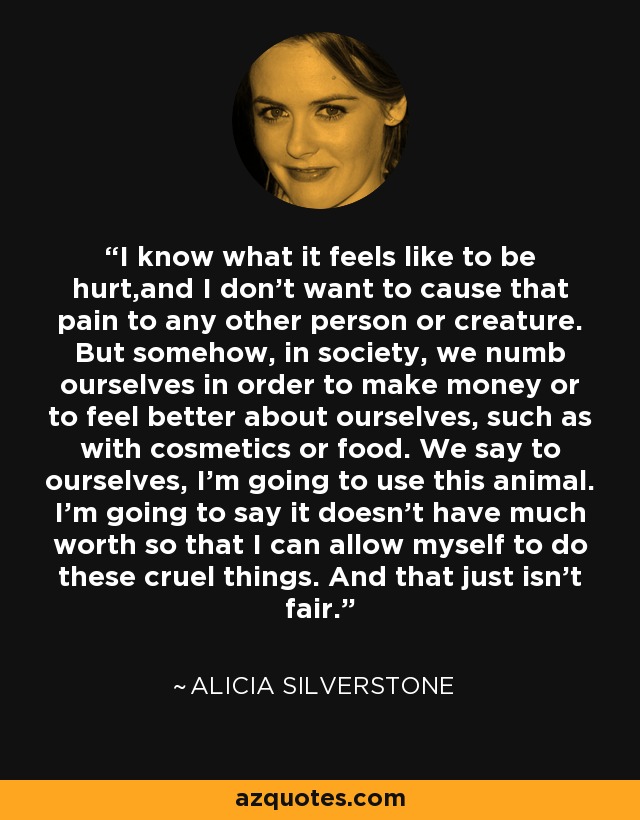 I know what it feels like to be hurt,and I don't want to cause that pain to any other person or creature. But somehow, in society, we numb ourselves in order to make money or to feel better about ourselves, such as with cosmetics or food. We say to ourselves, I'm going to use this animal. I'm going to say it doesn't have much worth so that I can allow myself to do these cruel things. And that just isn't fair. - Alicia Silverstone