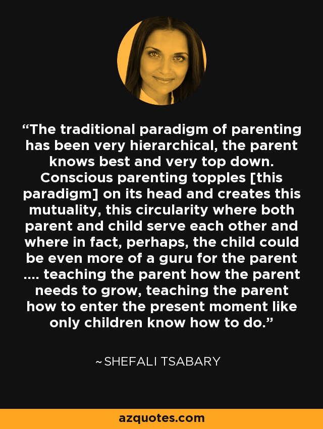 The traditional paradigm of parenting has been very hierarchical, the parent knows best and very top down. Conscious parenting topples [this paradigm] on its head and creates this mutuality, this circularity where both parent and child serve each other and where in fact, perhaps, the child could be even more of a guru for the parent .... teaching the parent how the parent needs to grow, teaching the parent how to enter the present moment like only children know how to do. - Shefali Tsabary