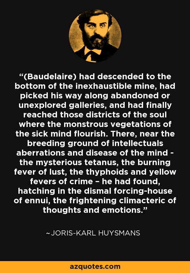 (Baudelaire) had descended to the bottom of the inexhaustible mine, had picked his way along abandoned or unexplored galleries, and had finally reached those districts of the soul where the monstrous vegetations of the sick mind flourish. There, near the breeding ground of intellectuals aberrations and disease of the mind - the mysterious tetanus, the burning fever of lust, the thyphoids and yellow fevers of crime – he had found, hatching in the dismal forcing-house of ennui, the frightening climacteric of thoughts and emotions. - Joris-Karl Huysmans