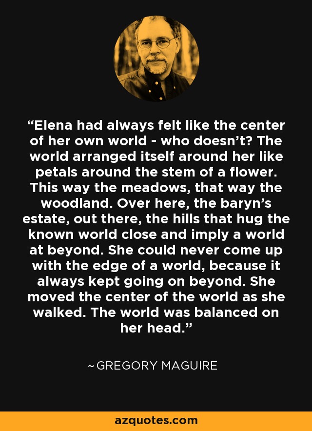 Elena had always felt like the center of her own world - who doesn't? The world arranged itself around her like petals around the stem of a flower. This way the meadows, that way the woodland. Over here, the baryn's estate, out there, the hills that hug the known world close and imply a world at beyond. She could never come up with the edge of a world, because it always kept going on beyond. She moved the center of the world as she walked. The world was balanced on her head. - Gregory Maguire