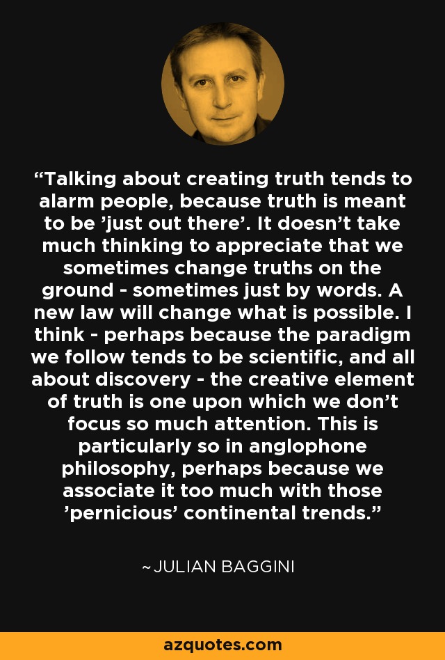 Talking about creating truth tends to alarm people, because truth is meant to be 'just out there'. It doesn't take much thinking to appreciate that we sometimes change truths on the ground - sometimes just by words. A new law will change what is possible. I think - perhaps because the paradigm we follow tends to be scientific, and all about discovery - the creative element of truth is one upon which we don't focus so much attention. This is particularly so in anglophone philosophy, perhaps because we associate it too much with those 'pernicious' continental trends. - Julian Baggini