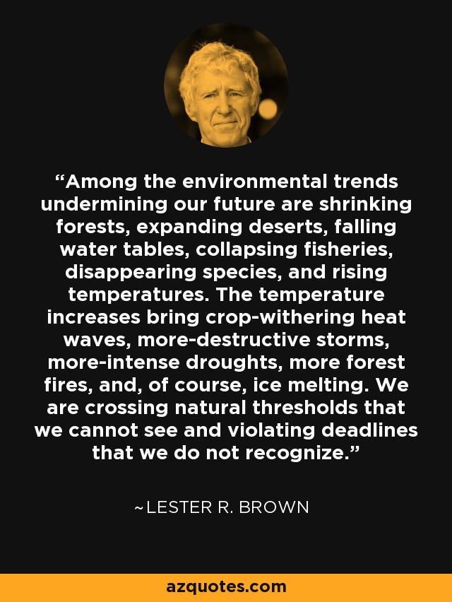 Among the environmental trends undermining our future are shrinking forests, expanding deserts, falling water tables, collapsing fisheries, disappearing species, and rising temperatures. The temperature increases bring crop-withering heat waves, more-destructive storms, more-intense droughts, more forest fires, and, of course, ice melting. We are crossing natural thresholds that we cannot see and violating deadlines that we do not recognize. - Lester R. Brown