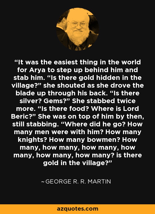 It was the easiest thing in the world for Arya to step up behind him and stab him. “Is there gold hidden in the village?” she shouted as she drove the blade up through his back. “Is there silver? Gems?” She stabbed twice more. “Is there food? Where is Lord Beric?” She was on top of him by then, still stabbing. “Where did he go? How many men were with him? How many knights? How many bowmen? How many, how many, how many, how many, how many, how many? is there gold in the village? - George R. R. Martin