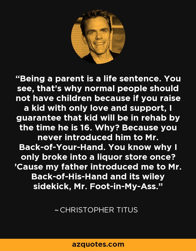 Being a parent is a life sentence. You see, that's why normal people should not have children because if you raise a kid with only love and support, I guarantee that kid will be in rehab by the time he is 16. Why? Because you never introduced him to Mr. Back-of-Your-Hand. You know why I only broke into a liquor store once? 'Cause my father introduced me to Mr. Back-of-His-Hand and its wiley sidekick, Mr. Foot-in-My-Ass. - Christopher Titus