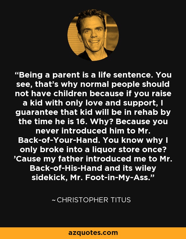 Being a parent is a life sentence. You see, that's why normal people should not have children because if you raise a kid with only love and support, I guarantee that kid will be in rehab by the time he is 16. Why? Because you never introduced him to Mr. Back-of-Your-Hand. You know why I only broke into a liquor store once? 'Cause my father introduced me to Mr. Back-of-His-Hand and its wiley sidekick, Mr. Foot-in-My-Ass. - Christopher Titus