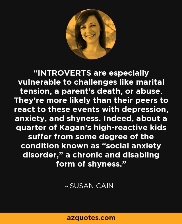 INTROVERTS are especially vulnerable to challenges like marital tension, a parent’s death, or abuse. They’re more likely than their peers to react to these events with depression, anxiety, and shyness. Indeed, about a quarter of Kagan’s high-reactive kids suffer from some degree of the condition known as “social anxiety disorder,” a chronic and disabling form of shyness. - Susan Cain