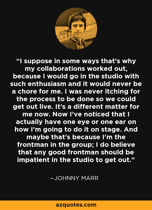 I suppose in some ways that's why my collaborations worked out, because I would go in the studio with such enthusiasm and it would never be a chore for me. I was never itching for the process to be done so we could get out live. It's a different matter for me now. Now I've noticed that I actually have one eye or one ear on how I'm going to do it on stage. And maybe that's because I'm the frontman in the group; I do believe that any good frontman should be impatient in the studio to get out. - Johnny Marr