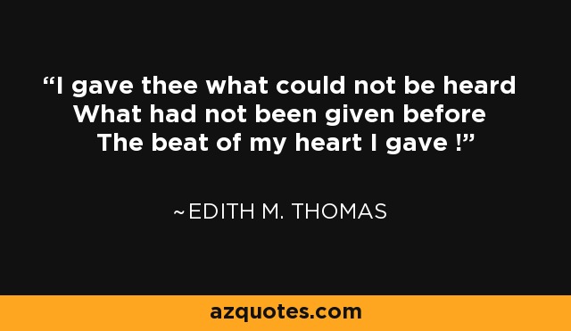 I gave thee what could not be heard What had not been given before The beat of my heart I gave ! - Edith M. Thomas