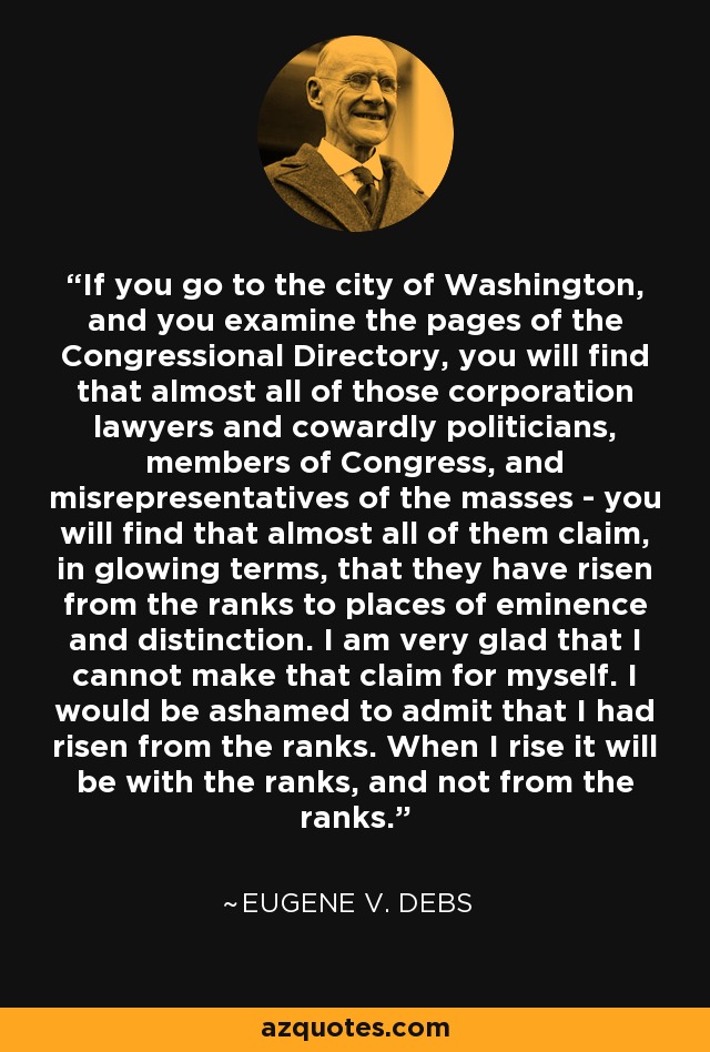 If you go to the city of Washington, and you examine the pages of the Congressional Directory, you will find that almost all of those corporation lawyers and cowardly politicians, members of Congress, and misrepresentatives of the masses - you will find that almost all of them claim, in glowing terms, that they have risen from the ranks to places of eminence and distinction. I am very glad that I cannot make that claim for myself. I would be ashamed to admit that I had risen from the ranks. When I rise it will be with the ranks, and not from the ranks. - Eugene V. Debs
