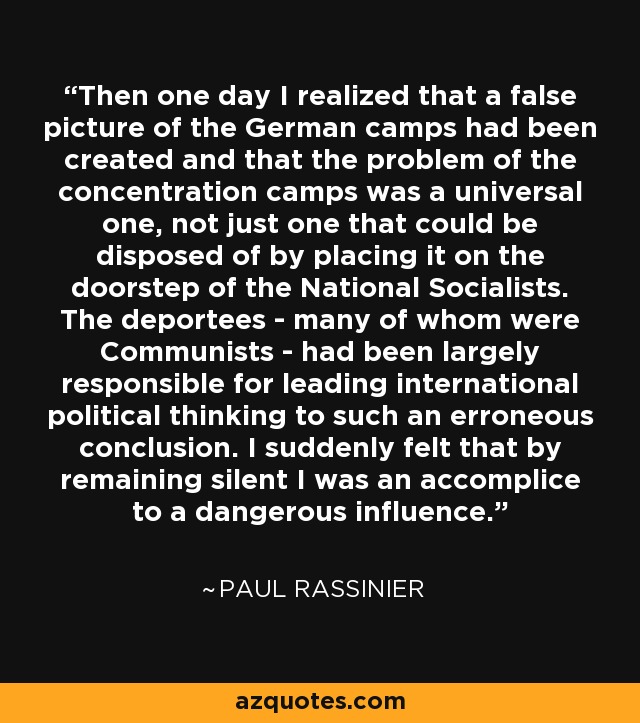 Then one day I realized that a false picture of the German camps had been created and that the problem of the concentration camps was a universal one, not just one that could be disposed of by placing it on the doorstep of the National Socialists. The deportees - many of whom were Communists - had been largely responsible for leading international political thinking to such an erroneous conclusion. I suddenly felt that by remaining silent I was an accomplice to a dangerous influence. - Paul Rassinier