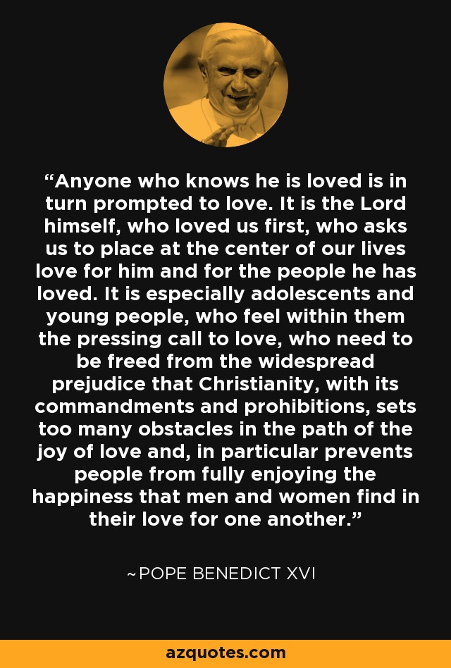 Anyone who knows he is loved is in turn prompted to love. It is the Lord himself, who loved us first, who asks us to place at the center of our lives love for him and for the people he has loved. It is especially adolescents and young people, who feel within them the pressing call to love, who need to be freed from the widespread prejudice that Christianity, with its commandments and prohibitions, sets too many obstacles in the path of the joy of love and, in particular prevents people from fully enjoying the happiness that men and women find in their love for one another. - Pope Benedict XVI