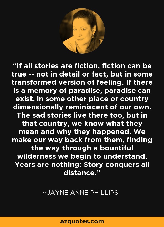 If all stories are fiction, fiction can be true -- not in detail or fact, but in some transformed version of feeling. If there is a memory of paradise, paradise can exist, in some other place or country dimensionally reminiscent of our own. The sad stories live there too, but in that country, we know what they mean and why they happened. We make our way back from them, finding the way through a bountiful wilderness we begin to understand. Years are nothing: Story conquers all distance. - Jayne Anne Phillips