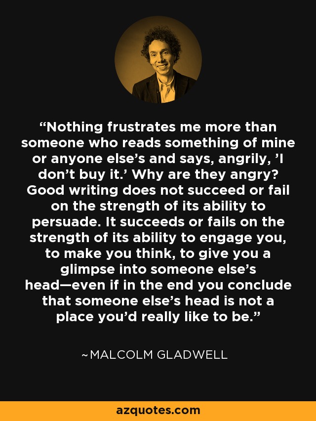 Nothing frustrates me more than someone who reads something of mine or anyone else's and says, angrily, 'I don't buy it.' Why are they angry? Good writing does not succeed or fail on the strength of its ability to persuade. It succeeds or fails on the strength of its ability to engage you, to make you think, to give you a glimpse into someone else's head—even if in the end you conclude that someone else's head is not a place you'd really like to be. - Malcolm Gladwell