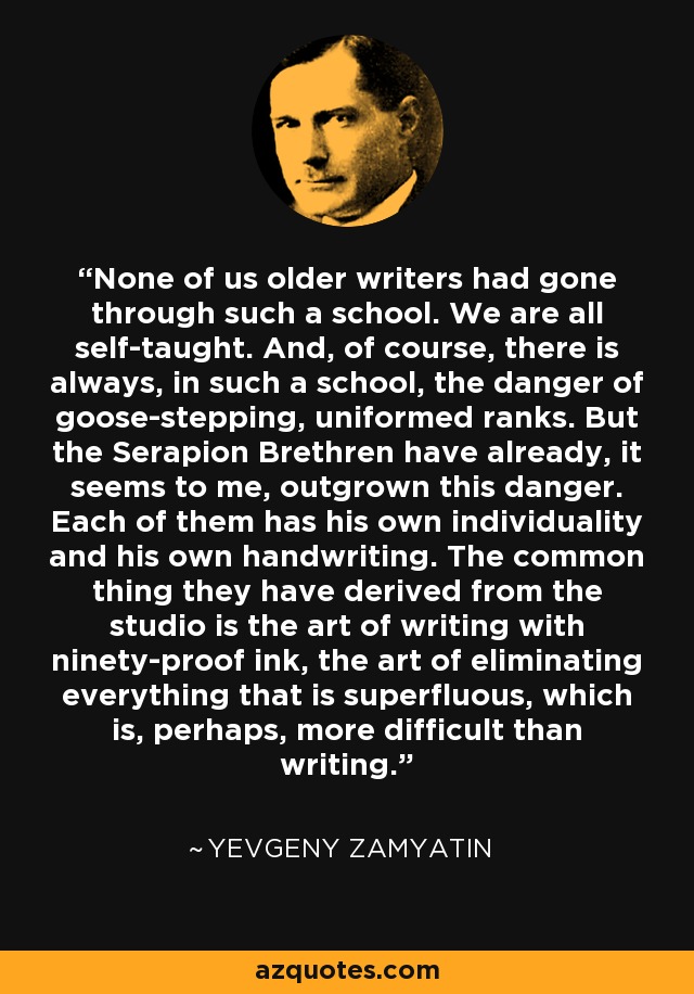 None of us older writers had gone through such a school. We are all self-taught. And, of course, there is always, in such a school, the danger of goose-stepping, uniformed ranks. But the Serapion Brethren have already, it seems to me, outgrown this danger. Each of them has his own individuality and his own handwriting. The common thing they have derived from the studio is the art of writing with ninety-proof ink, the art of eliminating everything that is superfluous, which is, perhaps, more difficult than writing. - Yevgeny Zamyatin