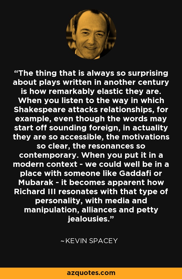 The thing that is always so surprising about plays written in another century is how remarkably elastic they are. When you listen to the way in which Shakespeare attacks relationships, for example, even though the words may start off sounding foreign, in actuality they are so accessible, the motivations so clear, the resonances so contemporary. When you put it in a modern context - we could well be in a place with someone like Gaddafi or Mubarak - it becomes apparent how Richard III resonates with that type of personality, with media and manipulation, alliances and petty jealousies. - Kevin Spacey