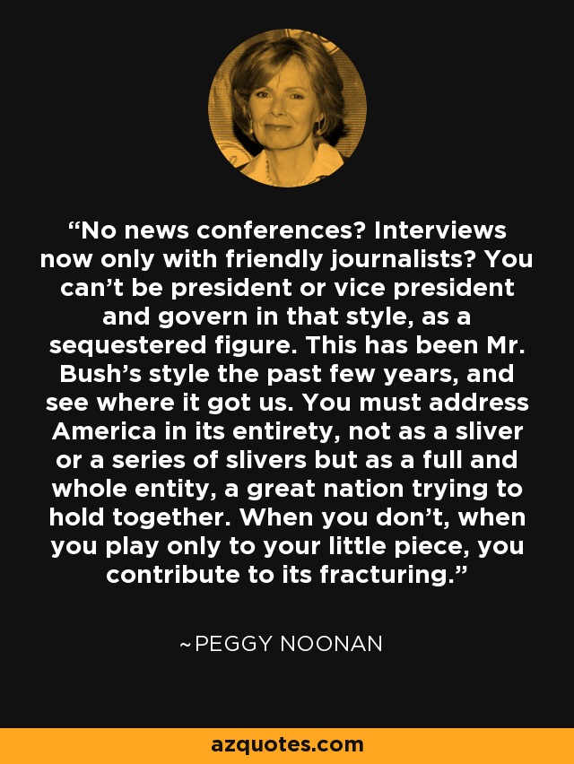 No news conferences? Interviews now only with friendly journalists? You can't be president or vice president and govern in that style, as a sequestered figure. This has been Mr. Bush's style the past few years, and see where it got us. You must address America in its entirety, not as a sliver or a series of slivers but as a full and whole entity, a great nation trying to hold together. When you don't, when you play only to your little piece, you contribute to its fracturing. - Peggy Noonan