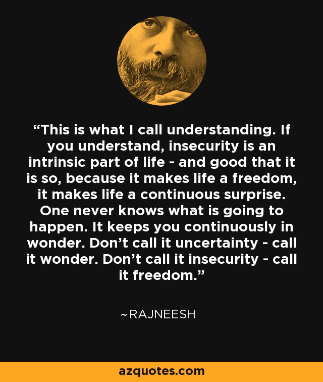 This is what I call understanding. If you understand, insecurity is an intrinsic part of life - and good that it is so, because it makes life a freedom, it makes life a continuous surprise. One never knows what is going to happen. It keeps you continuously in wonder. Don't call it uncertainty - call it wonder. Don't call it insecurity - call it freedom. - Rajneesh