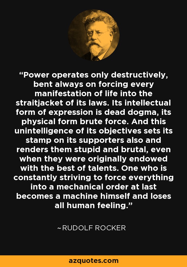 Power operates only destructively, bent always on forcing every manifestation of life into the straitjacket of its laws. Its intellectual form of expression is dead dogma, its physical form brute force. And this unintelligence of its objectives sets its stamp on its supporters also and renders them stupid and brutal, even when they were originally endowed with the best of talents. One who is constantly striving to force everything into a mechanical order at last becomes a machine himself and loses all human feeling. - Rudolf Rocker