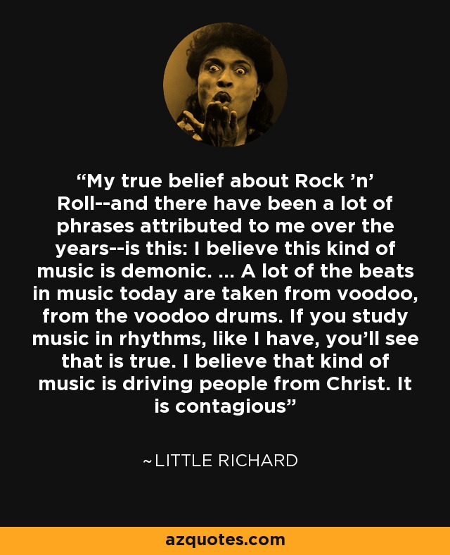My true belief about Rock 'n' Roll--and there have been a lot of phrases attributed to me over the years--is this: I believe this kind of music is demonic. ... A lot of the beats in music today are taken from voodoo, from the voodoo drums. If you study music in rhythms, like I have, you'll see that is true. I believe that kind of music is driving people from Christ. It is contagious - Little Richard