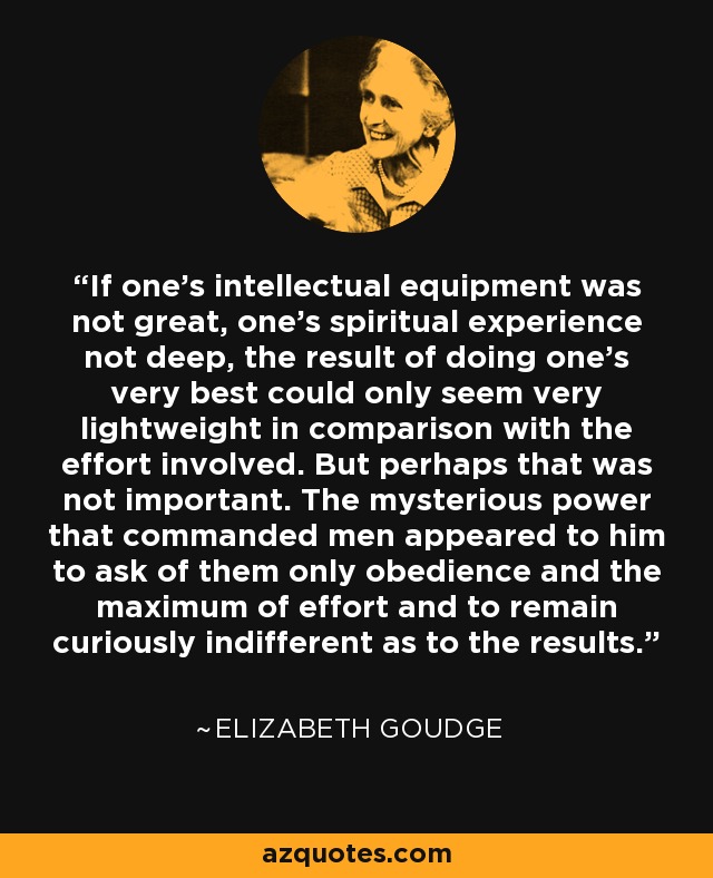 If one's intellectual equipment was not great, one's spiritual experience not deep, the result of doing one's very best could only seem very lightweight in comparison with the effort involved. But perhaps that was not important. The mysterious power that commanded men appeared to him to ask of them only obedience and the maximum of effort and to remain curiously indifferent as to the results. - Elizabeth Goudge