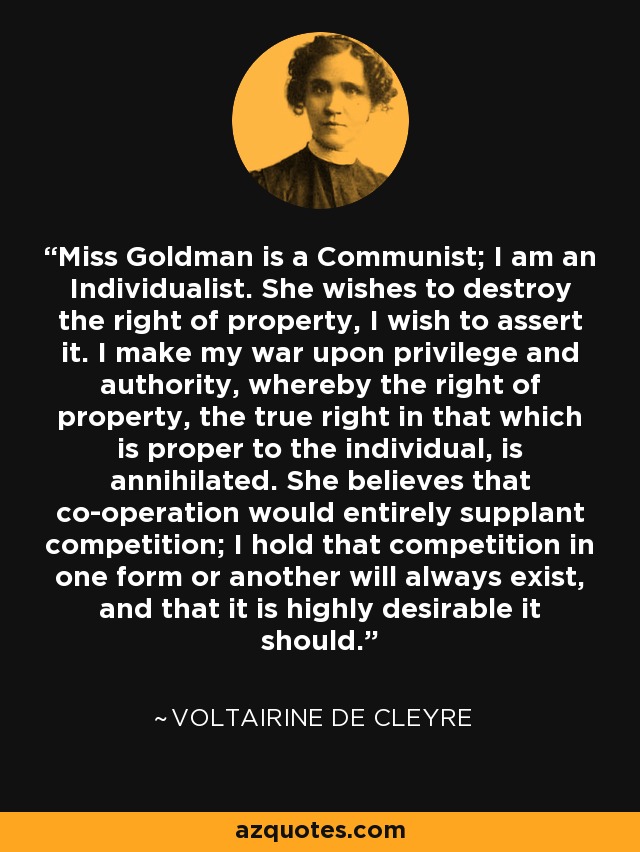 Miss Goldman is a Communist; I am an Individualist. She wishes to destroy the right of property, I wish to assert it. I make my war upon privilege and authority, whereby the right of property, the true right in that which is proper to the individual, is annihilated. She believes that co-operation would entirely supplant competition; I hold that competition in one form or another will always exist, and that it is highly desirable it should. - Voltairine de Cleyre