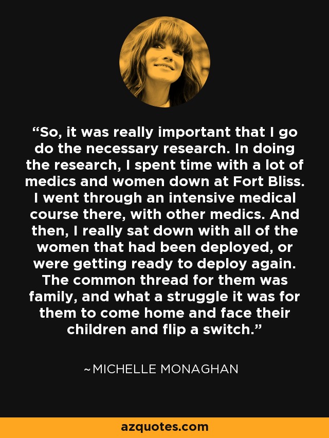 So, it was really important that I go do the necessary research. In doing the research, I spent time with a lot of medics and women down at Fort Bliss. I went through an intensive medical course there, with other medics. And then, I really sat down with all of the women that had been deployed, or were getting ready to deploy again. The common thread for them was family, and what a struggle it was for them to come home and face their children and flip a switch. - Michelle Monaghan