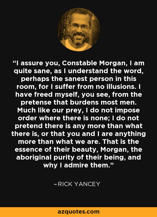 I assure you, Constable Morgan, I am quite sane, as I understand the word, perhaps the sanest person in this room, for I suffer from no illusions. I have freed myself, you see, from the pretense that burdens most men. Much like our prey, I do not impose order where there is none; I do not pretend there is any more than what there is, or that you and I are anything more than what we are. That is the essence of their beauty, Morgan, the aboriginal purity of their being, and why I admire them. - Rick Yancey