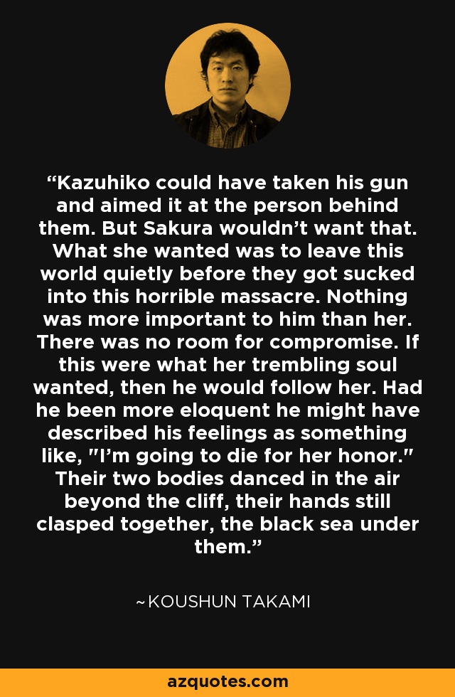 Kazuhiko could have taken his gun and aimed it at the person behind them. But Sakura wouldn't want that. What she wanted was to leave this world quietly before they got sucked into this horrible massacre. Nothing was more important to him than her. There was no room for compromise. If this were what her trembling soul wanted, then he would follow her. Had he been more eloquent he might have described his feelings as something like, 