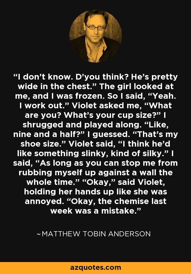 I don’t know. D’you think? He’s pretty wide in the chest.” The girl looked at me, and I was frozen. So I said, “Yeah. I work out.” Violet asked me, “What are you? What’s your cup size?” I shrugged and played along. “Like, nine and a half?” I guessed. “That’s my shoe size.” Violet said, “I think he’d like something slinky, kind of silky.” I said, “As long as you can stop me from rubbing myself up against a wall the whole time.” “Okay,” said Violet, holding her hands up like she was annoyed. “Okay, the chemise last week was a mistake. - Matthew Tobin Anderson