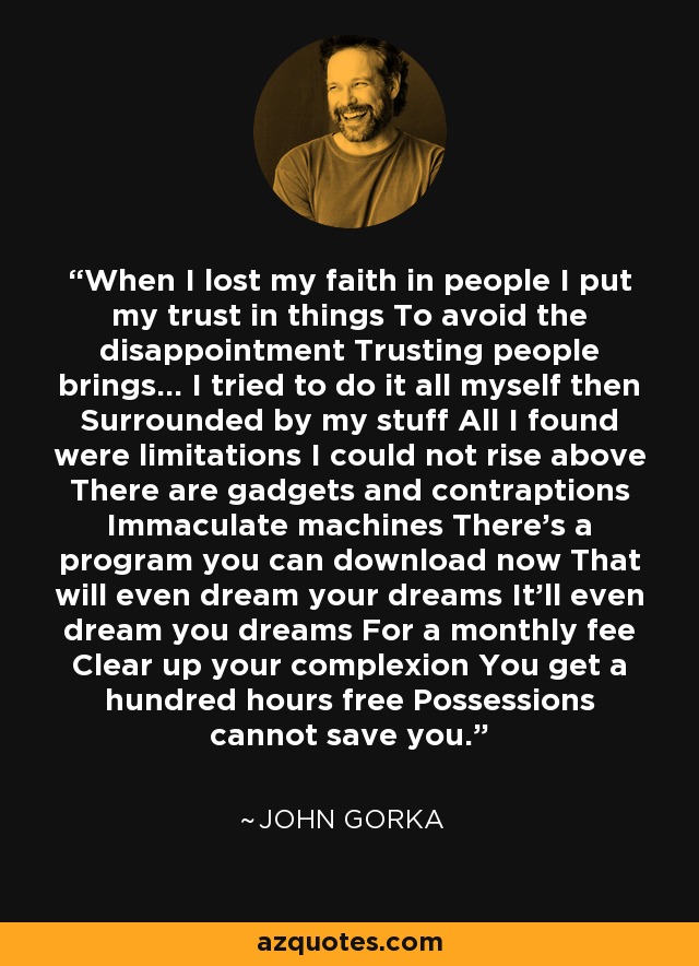 When I lost my faith in people I put my trust in things To avoid the disappointment Trusting people brings... I tried to do it all myself then Surrounded by my stuff All I found were limitations I could not rise above There are gadgets and contraptions Immaculate machines There's a program you can download now That will even dream your dreams It'll even dream you dreams For a monthly fee Clear up your complexion You get a hundred hours free Possessions cannot save you. - John Gorka