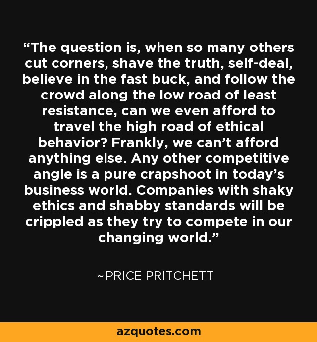 The question is, when so many others cut corners, shave the truth, self-deal, believe in the fast buck, and follow the crowd along the low road of least resistance, can we even afford to travel the high road of ethical behavior? Frankly, we can't afford anything else. Any other competitive angle is a pure crapshoot in today's business world. Companies with shaky ethics and shabby standards will be crippled as they try to compete in our changing world. - Price Pritchett