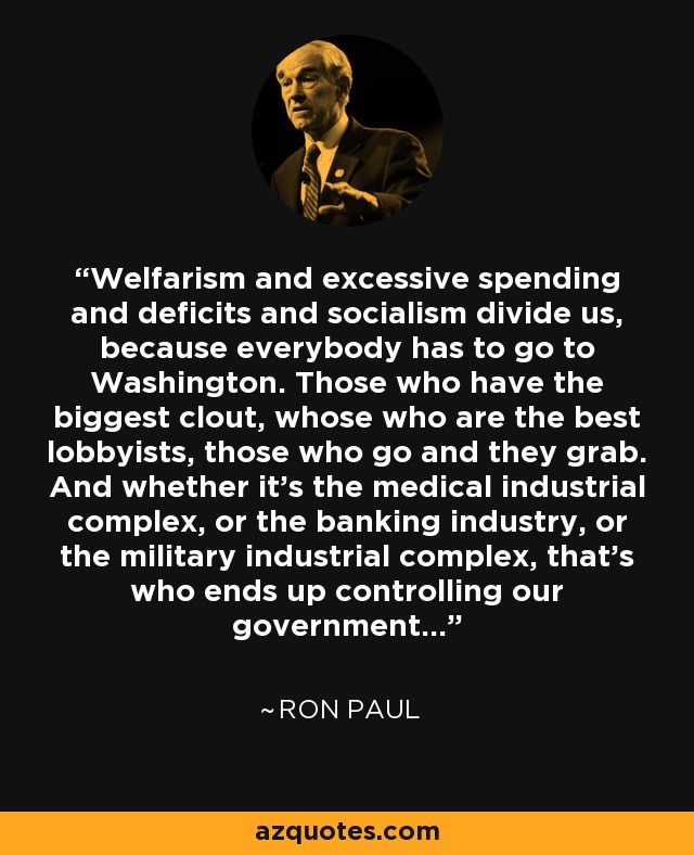 Welfarism and excessive spending and deficits and socialism divide us, because everybody has to go to Washington. Those who have the biggest clout, whose who are the best lobbyists, those who go and they grab. And whether it's the medical industrial complex, or the banking industry, or the military industrial complex, that's who ends up controlling our government... - Ron Paul