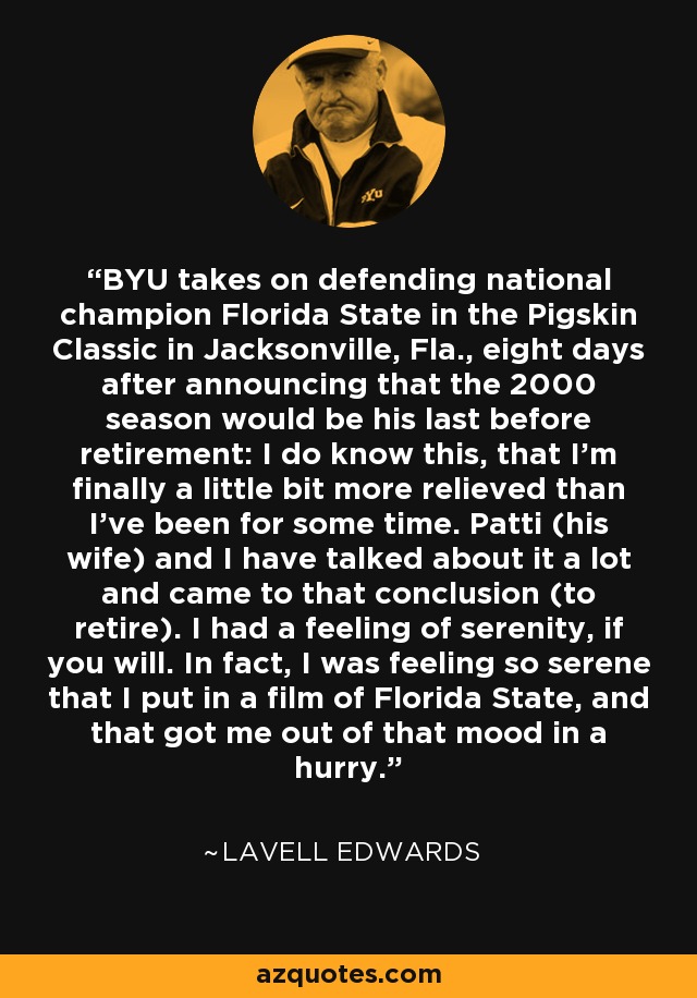 BYU takes on defending national champion Florida State in the Pigskin Classic in Jacksonville, Fla., eight days after announcing that the 2000 season would be his last before retirement: I do know this, that I'm finally a little bit more relieved than I've been for some time. Patti (his wife) and I have talked about it a lot and came to that conclusion (to retire). I had a feeling of serenity, if you will. In fact, I was feeling so serene that I put in a film of Florida State, and that got me out of that mood in a hurry. - LaVell Edwards