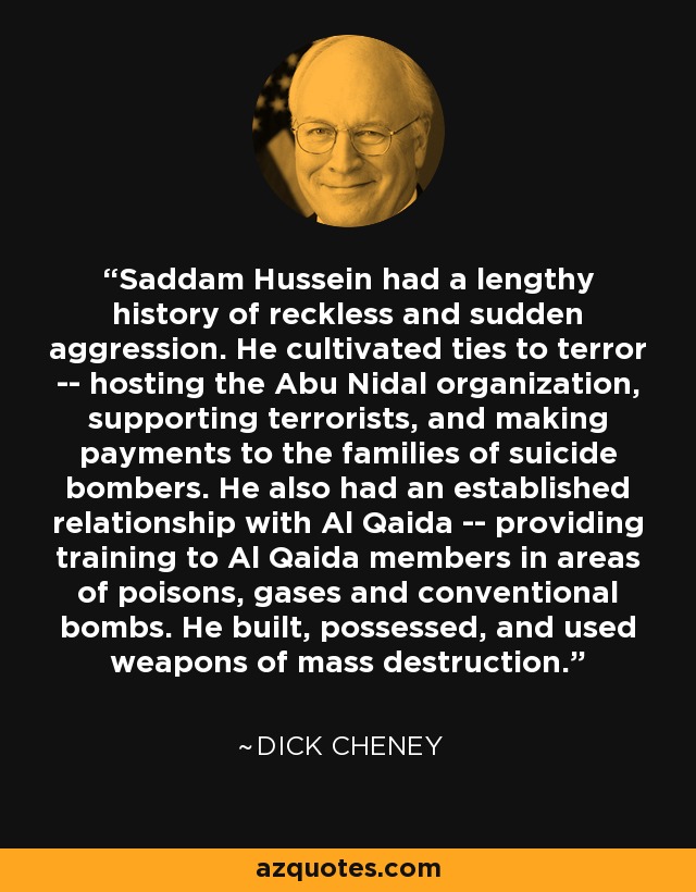 Saddam Hussein had a lengthy history of reckless and sudden aggression. He cultivated ties to terror -- hosting the Abu Nidal organization, supporting terrorists, and making payments to the families of suicide bombers. He also had an established relationship with Al Qaida -- providing training to Al Qaida members in areas of poisons, gases and conventional bombs. He built, possessed, and used weapons of mass destruction. - Dick Cheney