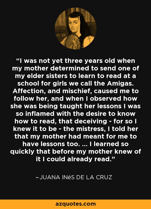 I was not yet three years old when my mother determined to send one of my elder sisters to learn to read at a school for girls we call the Amigas. Affection, and mischief, caused me to follow her, and when I observed how she was being taught her lessons I was so inflamed with the desire to know how to read, that deceiving - for so I knew it to be - the mistress, I told her that my mother had meant for me to have lessons too. ... I learned so quickly that before my mother knew of it I could already read. - Juana Inés de la Cruz