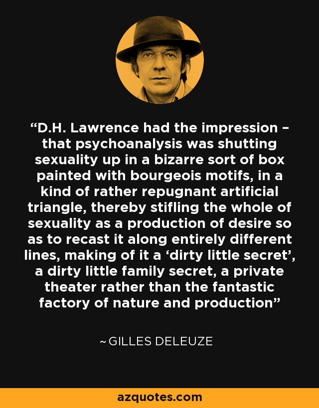 D.H. Lawrence had the impression – that psychoanalysis was shutting sexuality up in a bizarre sort of box painted with bourgeois motifs, in a kind of rather repugnant artificial triangle, thereby stifling the whole of sexuality as a production of desire so as to recast it along entirely different lines, making of it a ‘dirty little secret’, a dirty little family secret, a private theater rather than the fantastic factory of nature and production - Gilles Deleuze