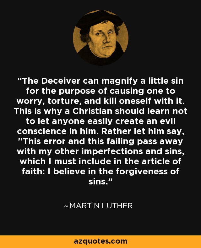 The Deceiver can magnify a little sin for the purpose of causing one to worry, torture, and kill oneself with it. This is why a Christian should learn not to let anyone easily create an evil conscience in him. Rather let him say, 