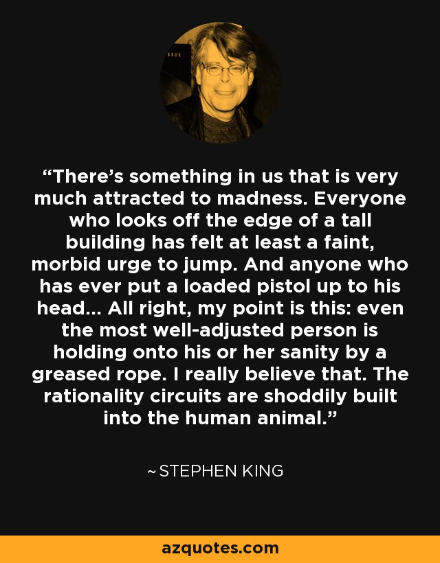 There's something in us that is very much attracted to madness. Everyone who looks off the edge of a tall building has felt at least a faint, morbid urge to jump. And anyone who has ever put a loaded pistol up to his head... All right, my point is this: even the most well-adjusted person is holding onto his or her sanity by a greased rope. I really believe that. The rationality circuits are shoddily built into the human animal. - Stephen King