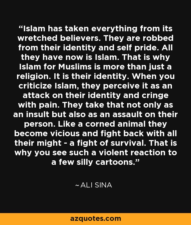 Islam has taken everything from its wretched believers. They are robbed from their identity and self pride. All they have now is Islam. That is why Islam for Muslims is more than just a religion. It is their identity. When you criticize Islam, they perceive it as an attack on their identity and cringe with pain. They take that not only as an insult but also as an assault on their person. Like a corned animal they become vicious and fight back with all their might - a fight of survival. That is why you see such a violent reaction to a few silly cartoons. - Ali Sina