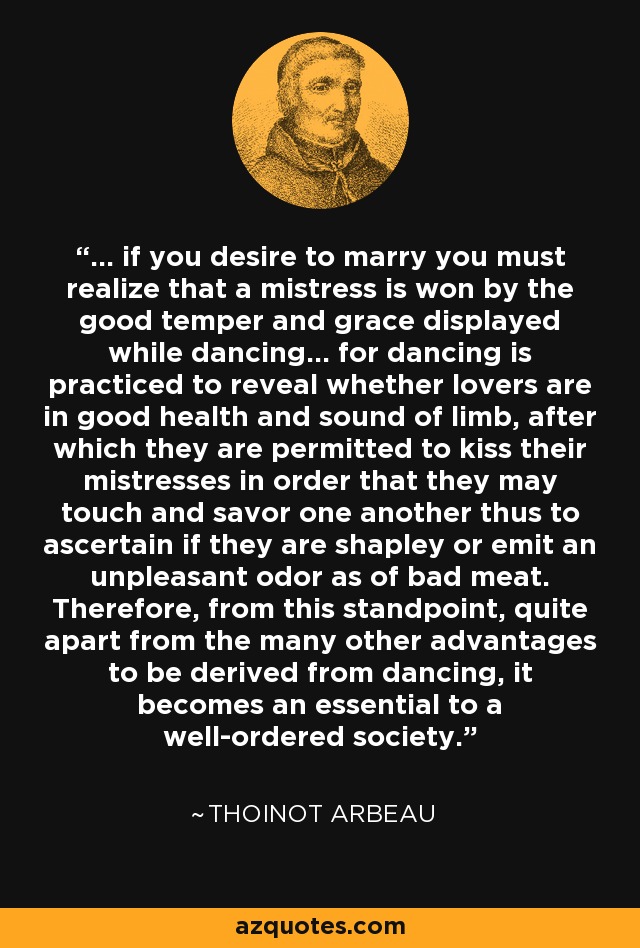 ... if you desire to marry you must realize that a mistress is won by the good temper and grace displayed while dancing... for dancing is practiced to reveal whether lovers are in good health and sound of limb, after which they are permitted to kiss their mistresses in order that they may touch and savor one another thus to ascertain if they are shapley or emit an unpleasant odor as of bad meat. Therefore, from this standpoint, quite apart from the many other advantages to be derived from dancing, it becomes an essential to a well-ordered society. - Thoinot Arbeau